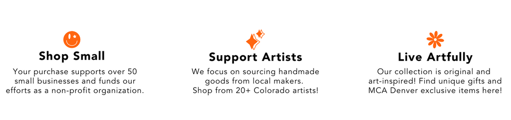 A banner that shows our shops missions. On the left is our Shop Small value which reads 'your purchase supports over 50 small businesses and funds our efforts as a non-profit organization. The middle is our Support Artists value which reads 'we focus on sourcing handmade goods from local makers. Shop form over 20 Colorado artists'. The last value on the right is Live Artfully which reads 'Our collection is original and art-inspired. Find unique gifts and MCA Denver exclusive items here!'